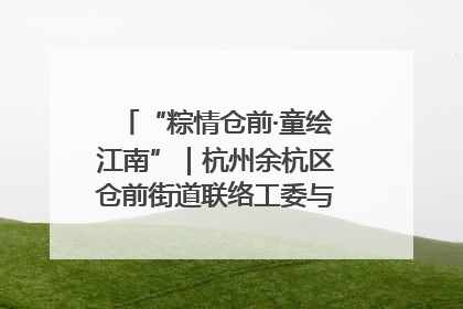 “粽情仓前·童绘江南”｜杭州余杭区仓前街道联络工委与辖区群众共度佳节