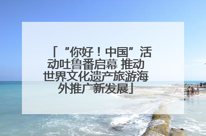 “你好！中国”活动吐鲁番启幕 推动世界文化遗产旅游海外推广新发展