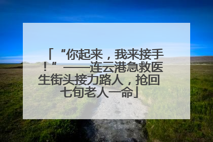 “你起来，我来接手！”——连云港急救医生街头接力路人，抢回七旬老人一命