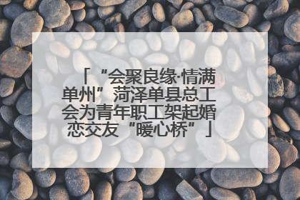 “会聚良缘·情满单州”菏泽单县总工会为青年职工架起婚恋交友“暖心桥”