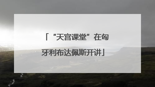 “天宫课堂”在匈牙利布达佩斯开讲