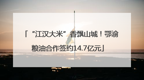 “江汉大米”香飘山城！鄂渝粮油合作签约14.7亿元