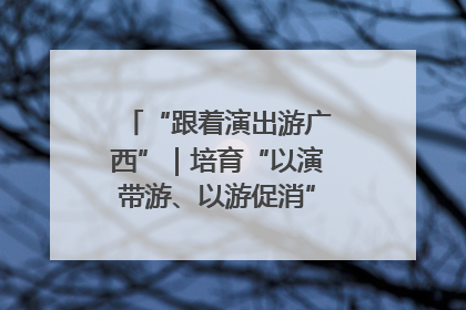 “跟着演出游广西”｜培育“以演带游、以游促消”文旅消费新生态