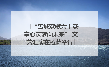 “雪域欢歌六十载·童心筑梦向未来” 文艺汇演在拉萨举行