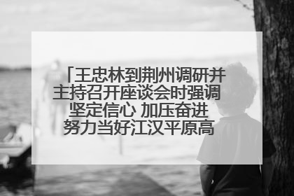 王忠林到荆州调研并主持召开座谈会时强调 坚定信心 加压奋进 努力当好江汉平原高质量发展排头兵