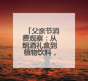 父亲节消费观察：从烟酒礼盒到植物饮料，健康礼迎来“科学养生”新世代