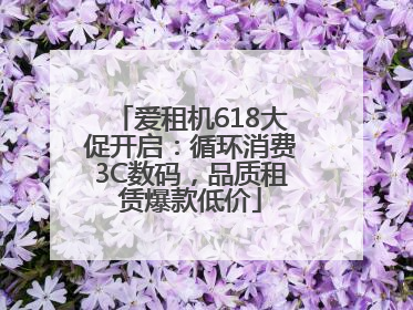 爱租机618大促开启：循环消费3C数码，品质租赁爆款低价