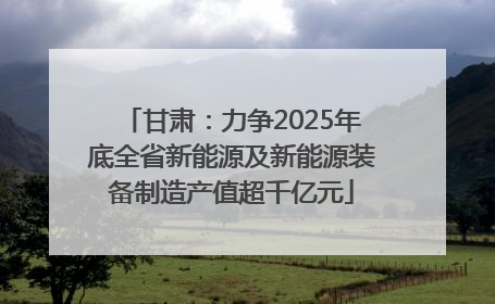 甘肃：力争2025年底全省新能源及新能源装备制造产值超千亿元