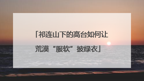 祁连山下的高台如何让荒漠“服软”披绿衣