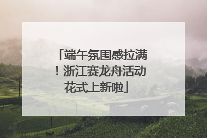 端午氛围感拉满！浙江赛龙舟活动花式上新啦