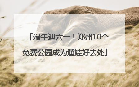 端午遇六一！郑州10个免费公园成为遛娃好去处