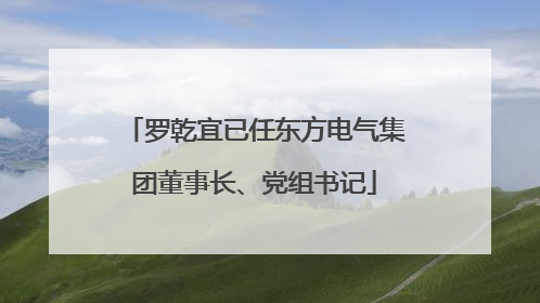 罗乾宜已任东方电气集团董事长、党组书记