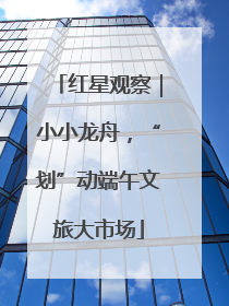 红星观察｜小小龙舟，“划”动端午文旅大市场