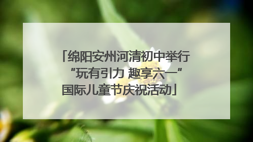 绵阳安州河清初中举行“玩有引力 趣享六一”国际儿童节庆祝活动