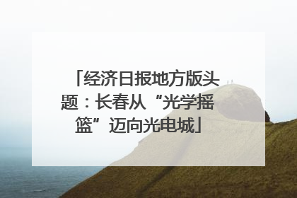 经济日报地方版头题：长春从“光学摇篮”迈向光电城
