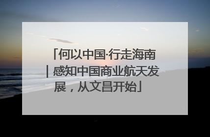 何以中国·行走海南｜感知中国商业航天发展，从文昌开始