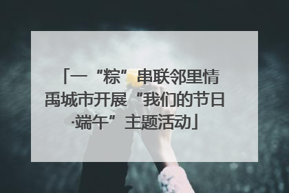 一“粽”串联邻里情 禹城市开展“我们的节日·端午”主题活动