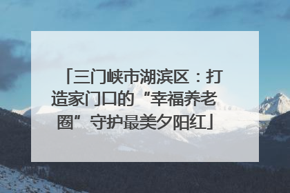 三门峡市湖滨区：打造家门口的“幸福养老圈”守护最美夕阳红