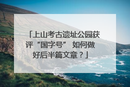 上山考古遗址公园获评“国字号” 如何做好后半篇文章？