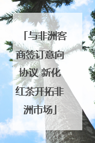 与非洲客商签订意向协议 新化红茶开拓非洲市场