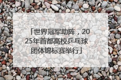 世界冠军助阵，2025年首都高校乒乓球团体锦标赛举行
