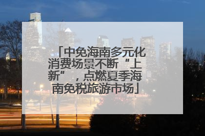 中免海南多元化消费场景不断“上新”，点燃夏季海南免税旅游市场