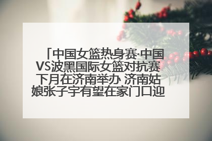 中国女篮热身赛·中国VS波黑国际女篮对抗赛下月在济南举办 济南姑娘张子宇有望在家门口迎来国家队首秀