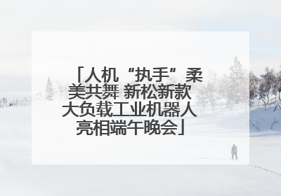 人机“执手”柔美共舞 新松新款大负载工业机器人亮相端午晚会