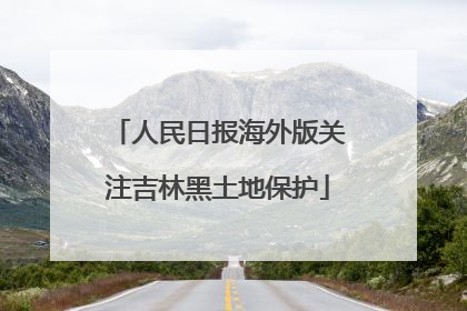人民日报海外版关注吉林黑土地保护