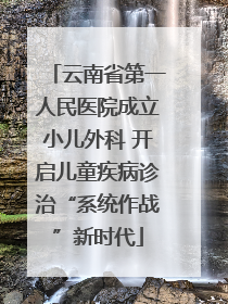 云南省第一人民医院成立小儿外科 开启儿童疾病诊治“系统作战”新时代
