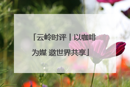 云岭时评丨以咖啡为媒 邀世界共享