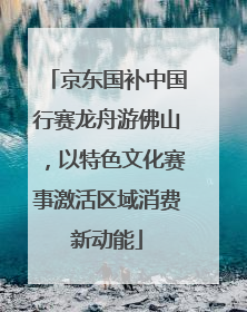 京东国补中国行赛龙舟游佛山，以特色文化赛事激活区域消费新动能
