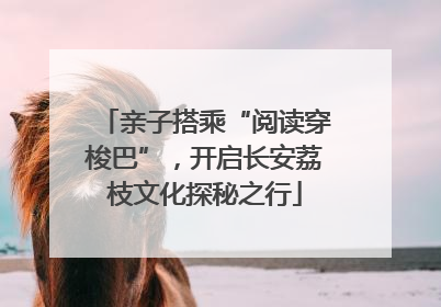 亲子搭乘“阅读穿梭巴”，开启长安荔枝文化探秘之行