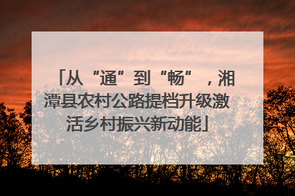 从“通”到“畅”，湘潭县农村公路提档升级激活乡村振兴新动能