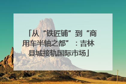 从“铁匠铺”到“商用车半轴之都”：吉林县城接轨国际市场