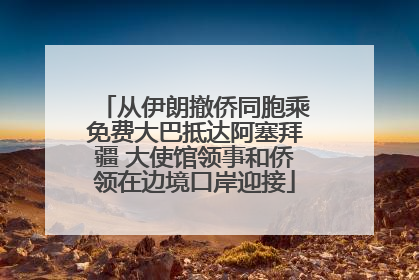 从伊朗撤侨同胞乘免费大巴抵达阿塞拜疆 大使馆领事和侨领在边境口岸迎接