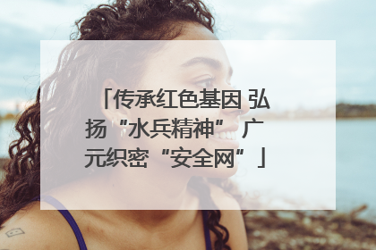 传承红色基因 弘扬“水兵精神” 广元织密“安全网”