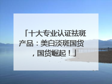 十大专业认证祛斑产品：美白淡斑国货，国货崛起！