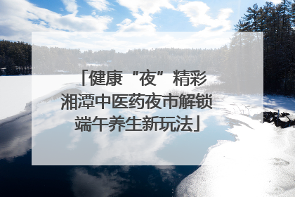 健康“夜”精彩 湘潭中医药夜市解锁端午养生新玩法