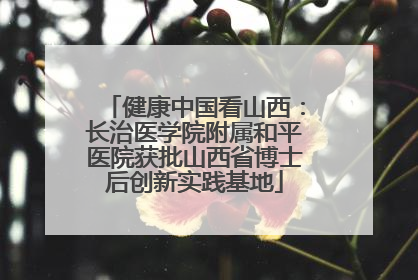 健康中国看山西：长治医学院附属和平医院获批山西省博士后创新实践基地