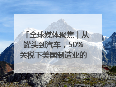全球媒体聚焦｜从罐头到汽车，50%关税下美国制造业的“生死劫”