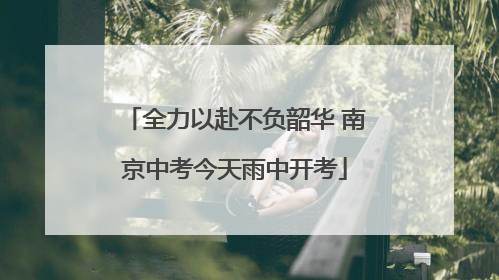全力以赴不负韶华 南京中考今天雨中开考