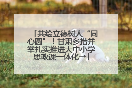共绘立德树人“同心圆”！甘肃多措并举扎实推进大中小学思政课一体化→