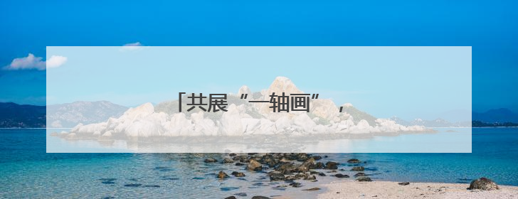 共展“一轴画”，定格民生幸福图景