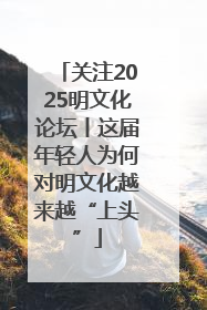 关注2025明文化论坛丨这届年轻人为何对明文化越来越“上头”