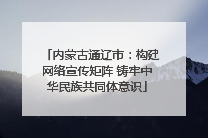 内蒙古通辽市：构建网络宣传矩阵 铸牢中华民族共同体意识
