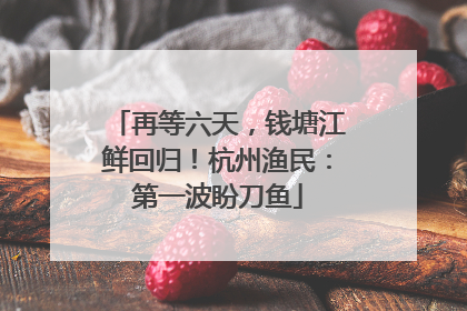 再等六天，钱塘江鲜回归！杭州渔民：第一波盼刀鱼