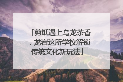 剪纸遇上乌龙茶香，龙岩这所学校解锁传统文化新玩法