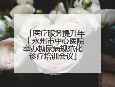 医疗服务提升年丨永州市中心医院举办糖尿病规范化诊疗培训会议