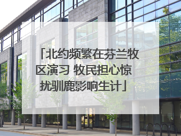 北约频繁在芬兰牧区演习 牧民担心惊扰驯鹿影响生计